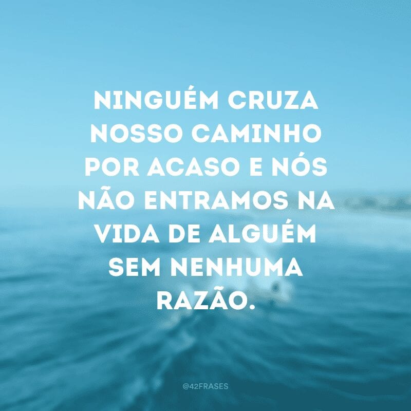 Ninguém cruza nosso caminho por acaso e nós não entramos na vida de alguém sem nenhuma razão.