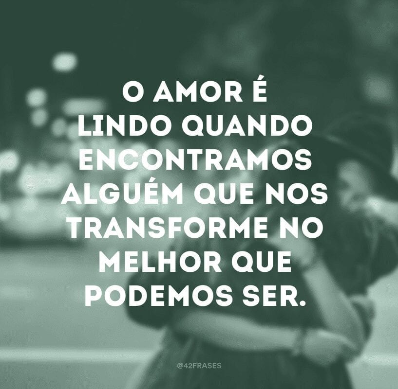 O amor é lindo quando encontramos alguém que nos transforme no melhor que podemos ser.