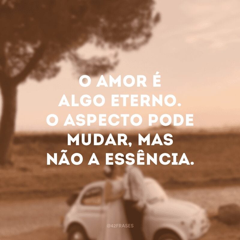 O amor é algo eterno. O aspecto pode mudar, mas não a essência.