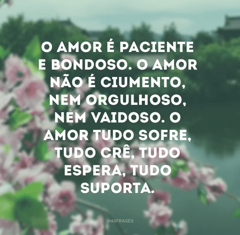 O amor é paciente e bondoso. O amor não é ciumento, nem orgulhoso, nem vaidoso. O amor tudo sofre, tudo crê, tudo espera, tudo suporta.