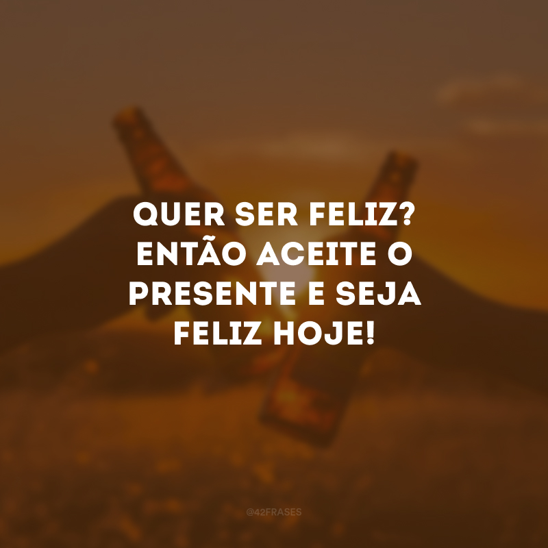 Quer ser feliz? Então aceite o presente e seja feliz hoje!