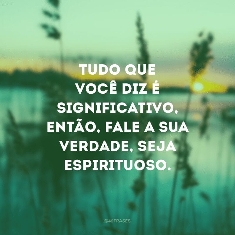 Tudo que você diz é significativo, então, fale a sua verdade, seja espirituoso.