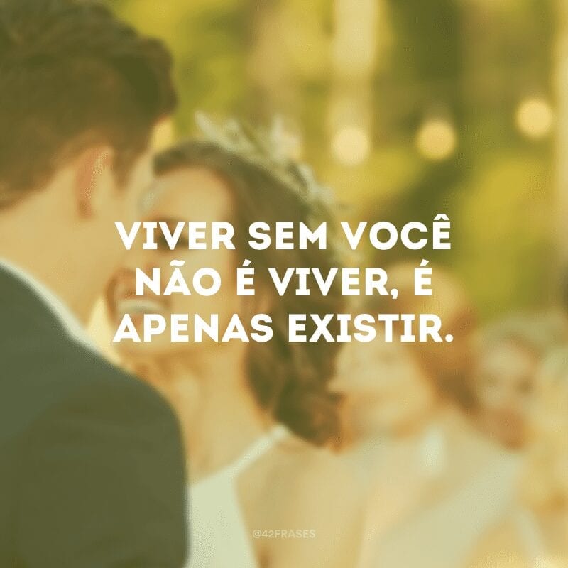 Viver sem você não é viver, é apenas existir.