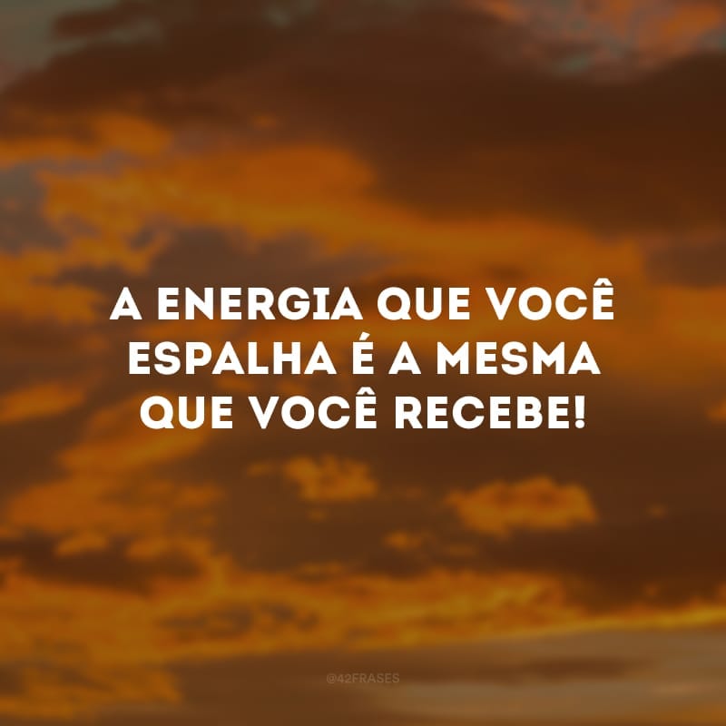 A energia que você espalha é a mesma que você recebe!