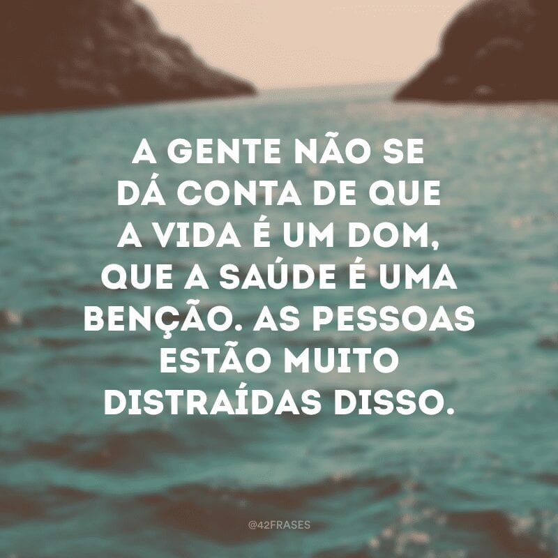 A gente não se dá conta de que a vida é um dom, que a saúde é uma benção. As pessoas estão muito distraídas disso. 