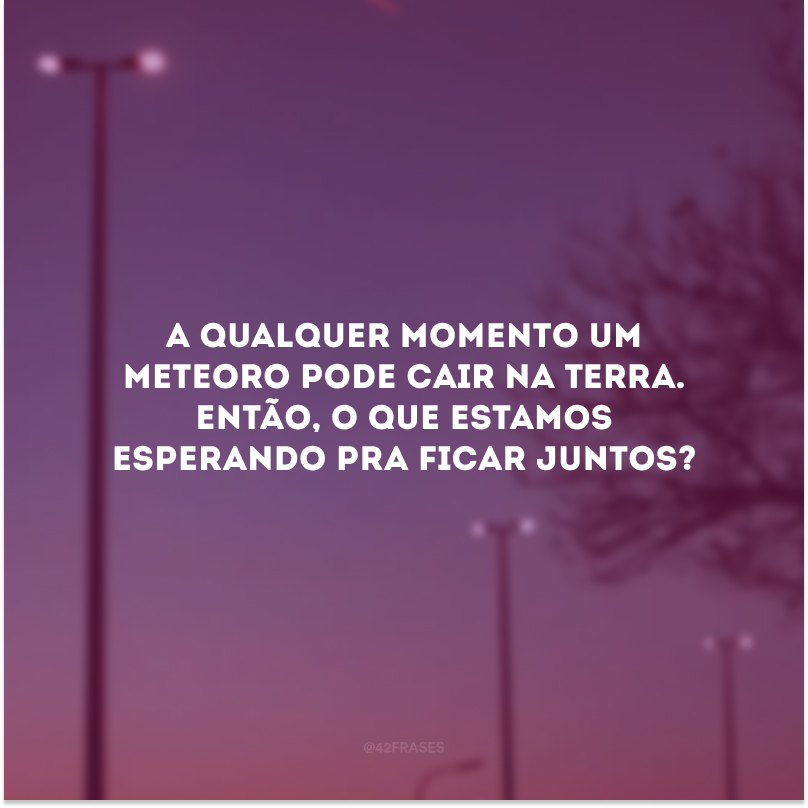 A qualquer momento um meteoro pode cair na Terra. Então, o que estamos esperando para ficarmos juntos? 