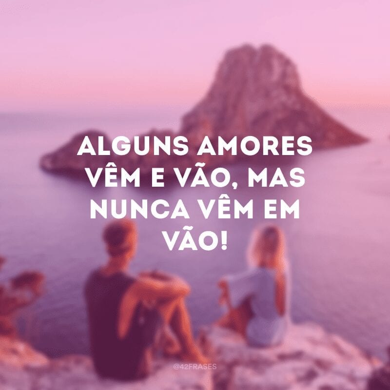 Alguns amores vêm e vão, mas nunca vêm em vão!