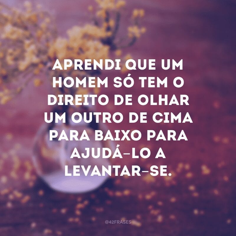 Aprendi que um homem só tem o direito de olhar um outro de cima para baixo para ajudá-lo a levantar-se.