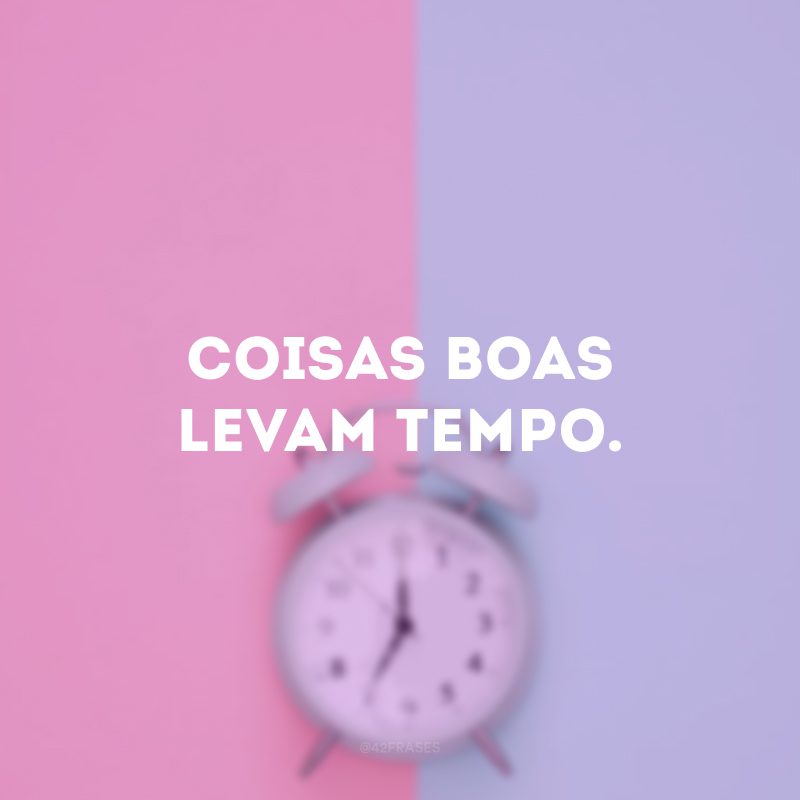 Coisas boas levam tempo.