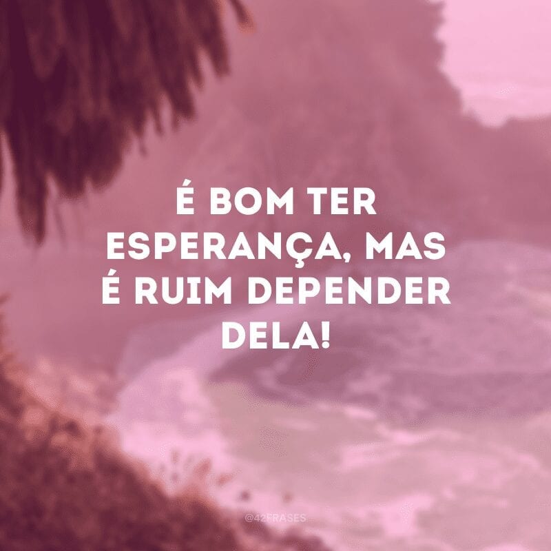 É bom ter esperança, mas é ruim depender dela!