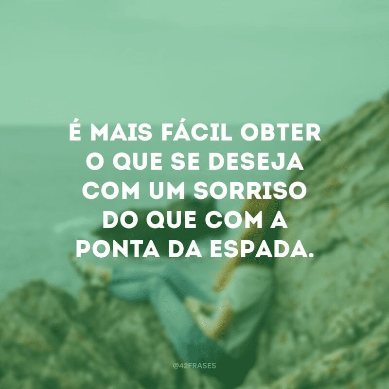 É mais fácil obter o que se deseja com um sorriso do que com a ponta da espada.