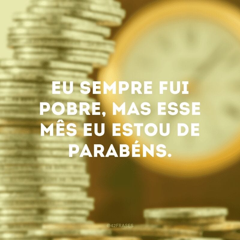 Eu sempre fui pobre, mas esse mês eu estou de parabéns.