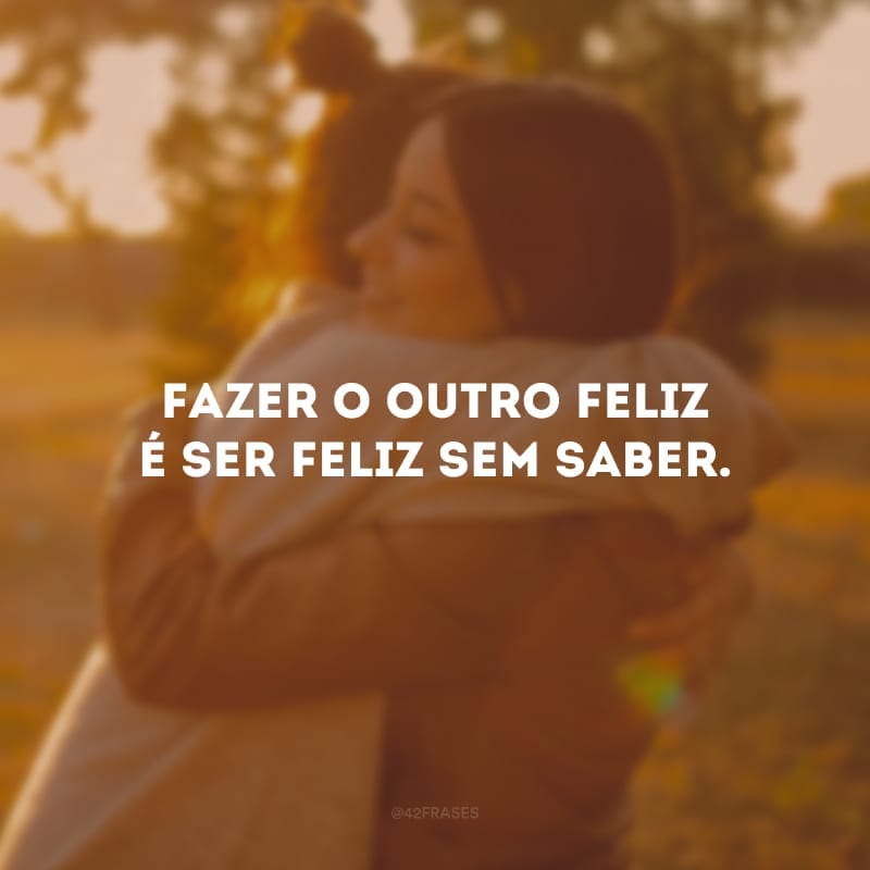 Fazer o outro feliz é ser feliz sem saber.