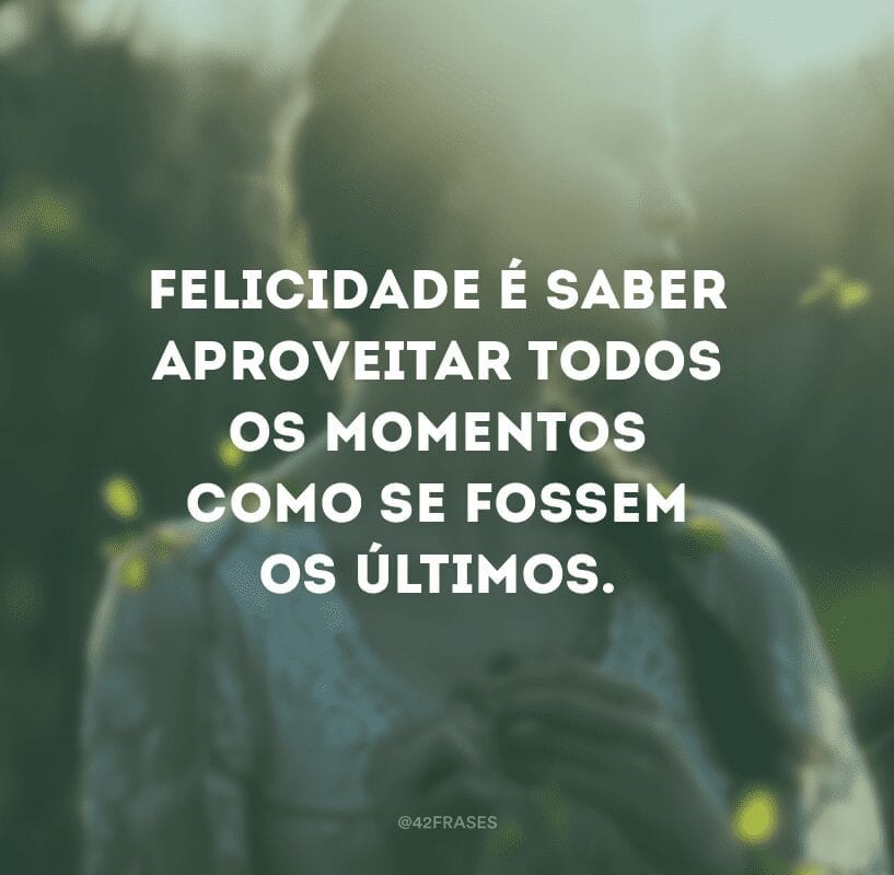 Felicidade é saber aproveitar todos os momentos como se fossem os últimos.