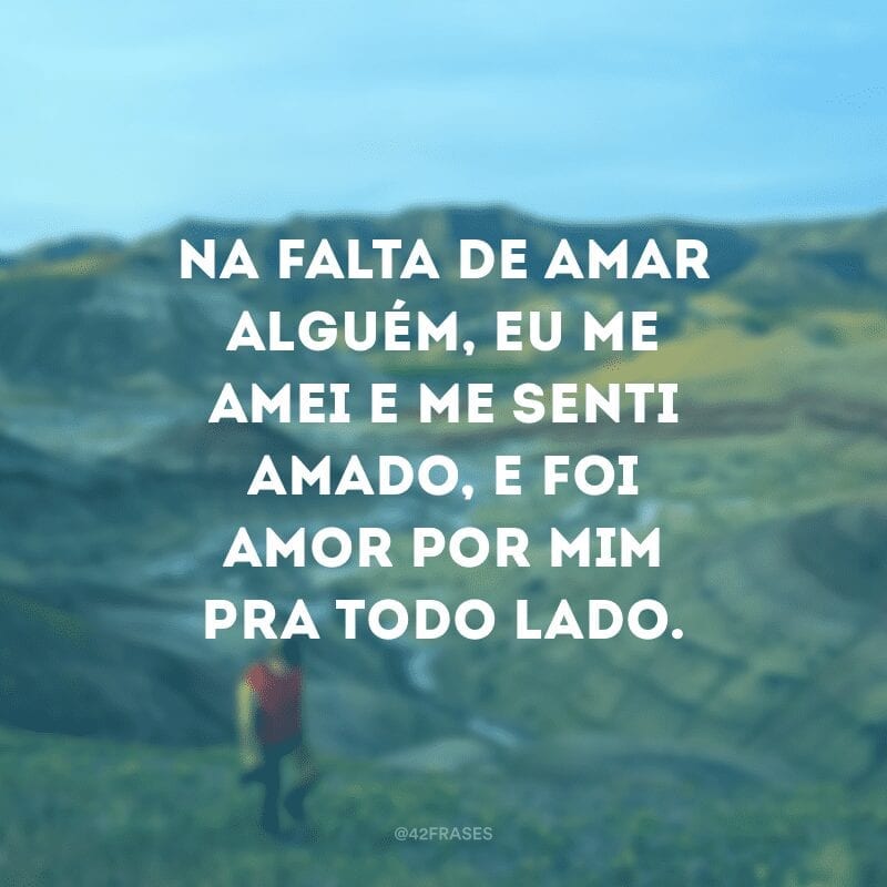 Na falta de amar alguém, eu me amei e me senti amado, e foi amor por mim pra todo lado.