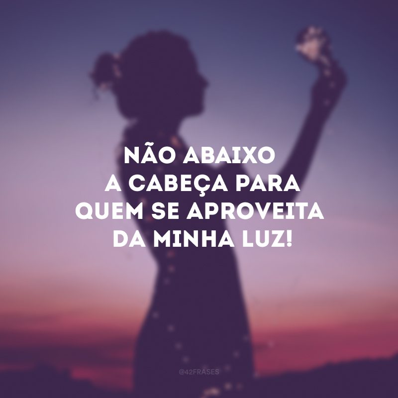 Não abaixo a cabeça para quem se aproveita da minha luz!