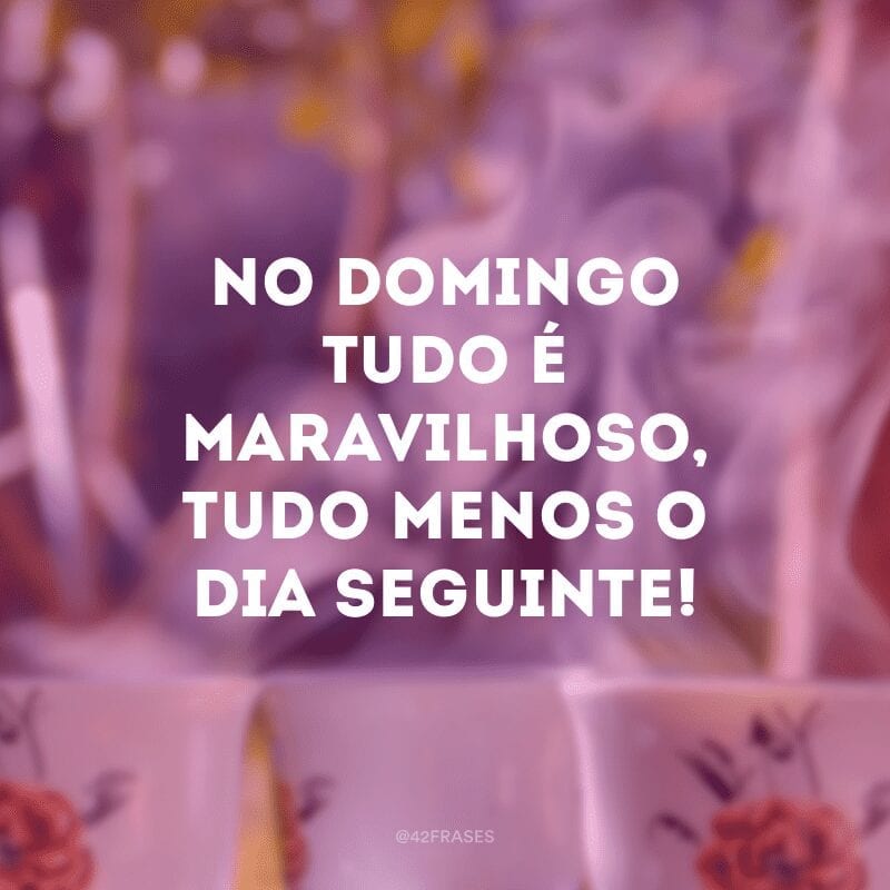 No domingo tudo é maravilhoso, tudo menos o dia seguinte!