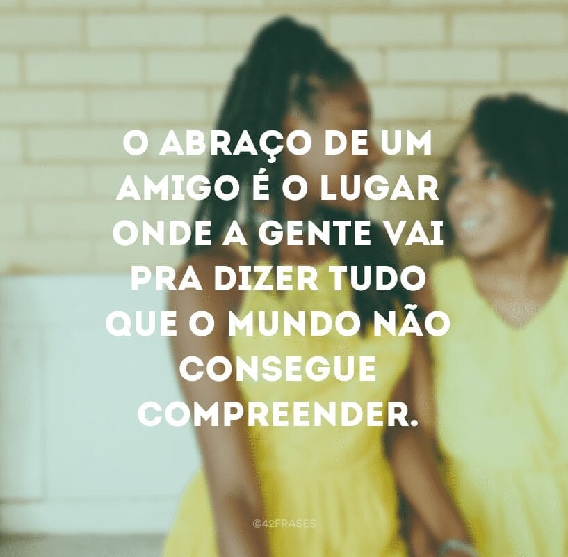 O abraço de um amigo é o lugar onde a gente vai pra dizer tudo que o mundo não consegue compreender.