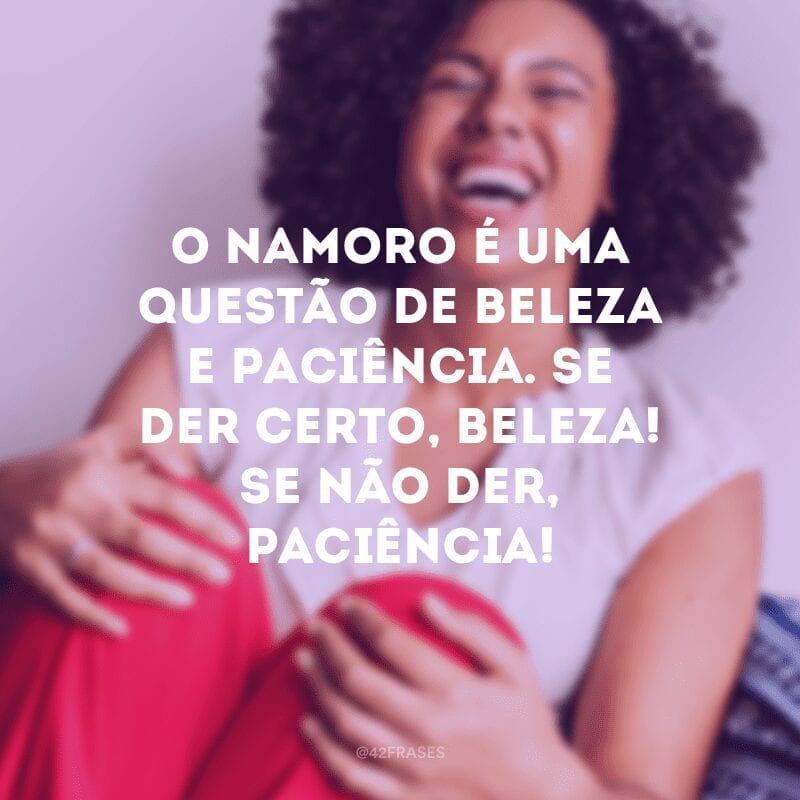 Tenha paciência, uma hora seu amor vai chegar. E quando ele chegar, tenha mais paciência ainda para aguentar!