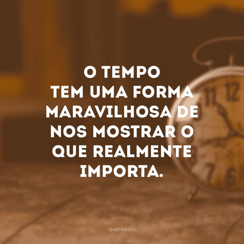 O tempo tem uma forma maravilhosa de nos mostrar o que realmente importa.