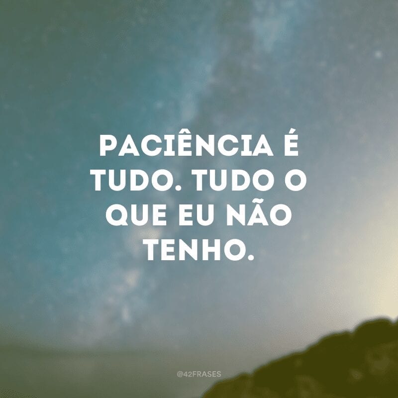 Paciência é tudo. Tudo o que eu não tenho.