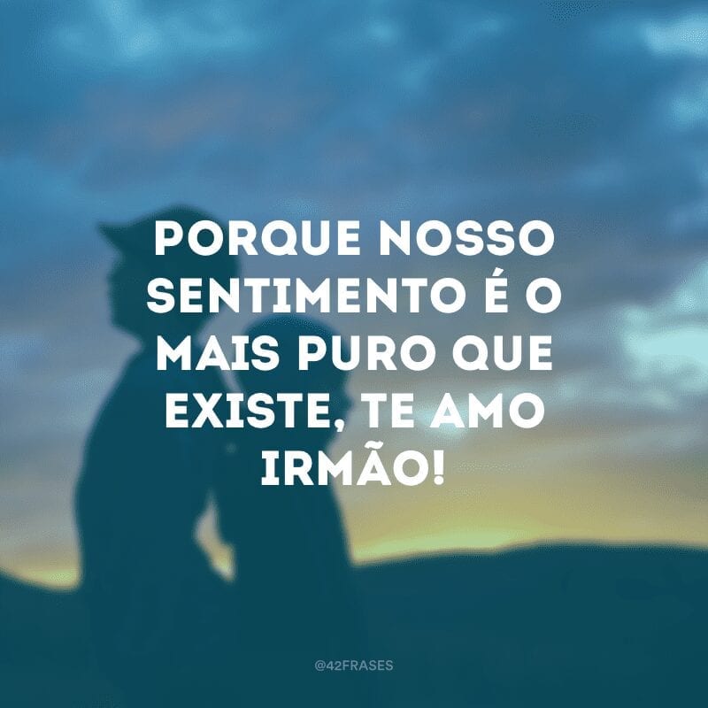 Porque nosso sentimento é o mais puro que existe, te amo irmão!