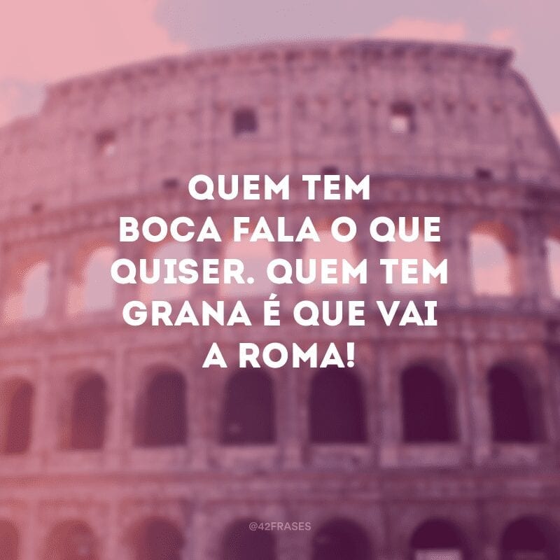 Quem tem boca fala o que quiser. Quem tem grana é que vai a Roma!