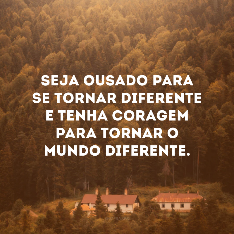 Seja ousado para se tornar diferente e tenha coragem para tornar o mundo diferente.