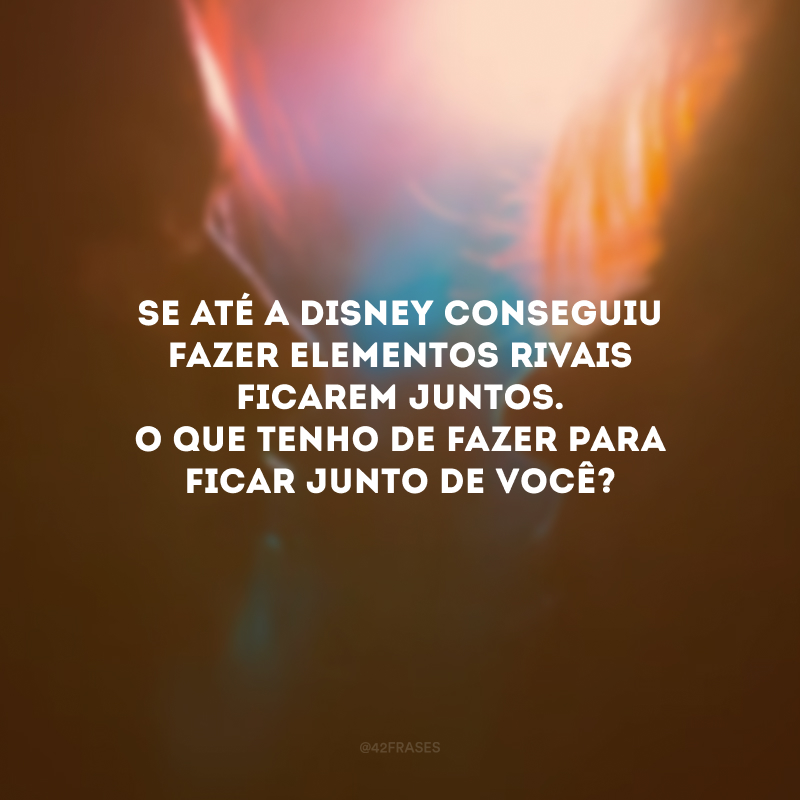 Se até a Disney conseguiu fazer elementos rivais ficarem juntos. O que tenho de fazer para ficar junto de você?