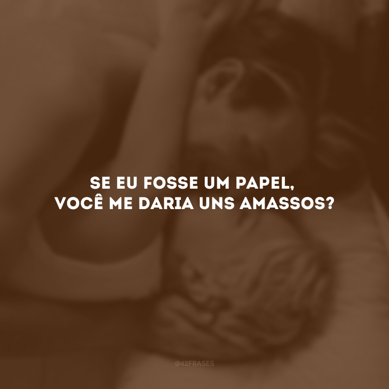 Se eu fosse um papel, você me daria uns amassos?