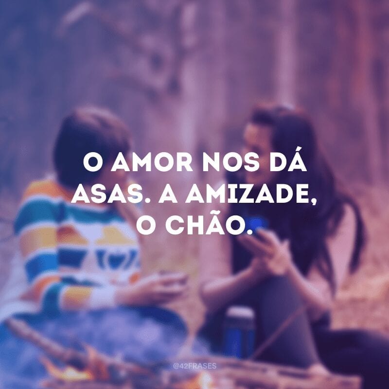 O amor nos dá asas. A amizade, o chão.