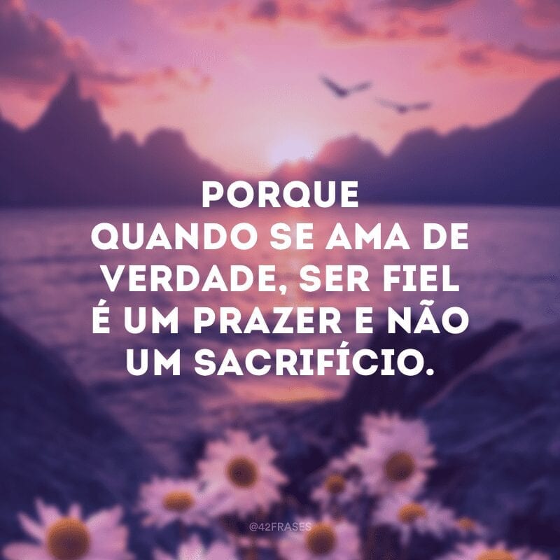 Porque quando se ama de verdade, ser fiel é um prazer e não um sacrifício.