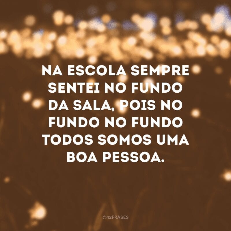 Na escola sempre sentei no fundo da sala, pois no fundo no fundo todos somos uma boa pessoa.