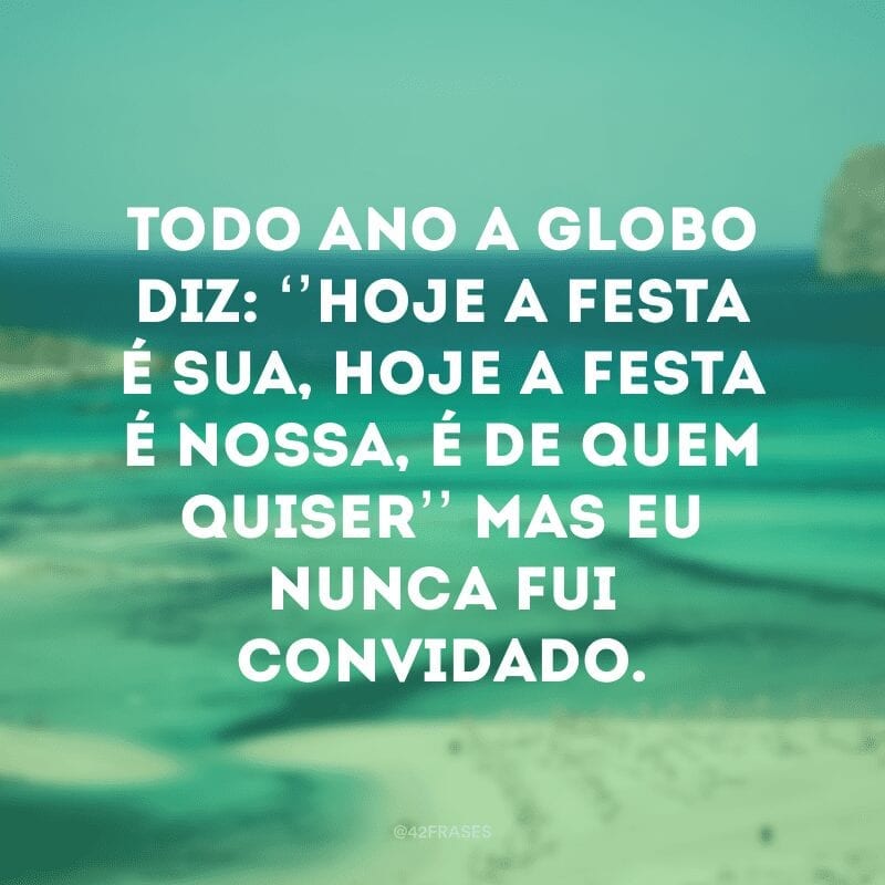 Todo ano a globo diz: ‘’hoje a festa é sua, hoje a festa é nossa, é de quem quiser’’ mas eu nunca fui convidado.