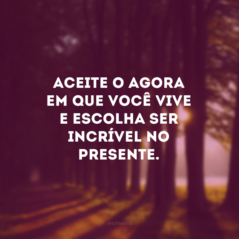 Aceite o agora em que você vive e escolha ser incrível no presente.