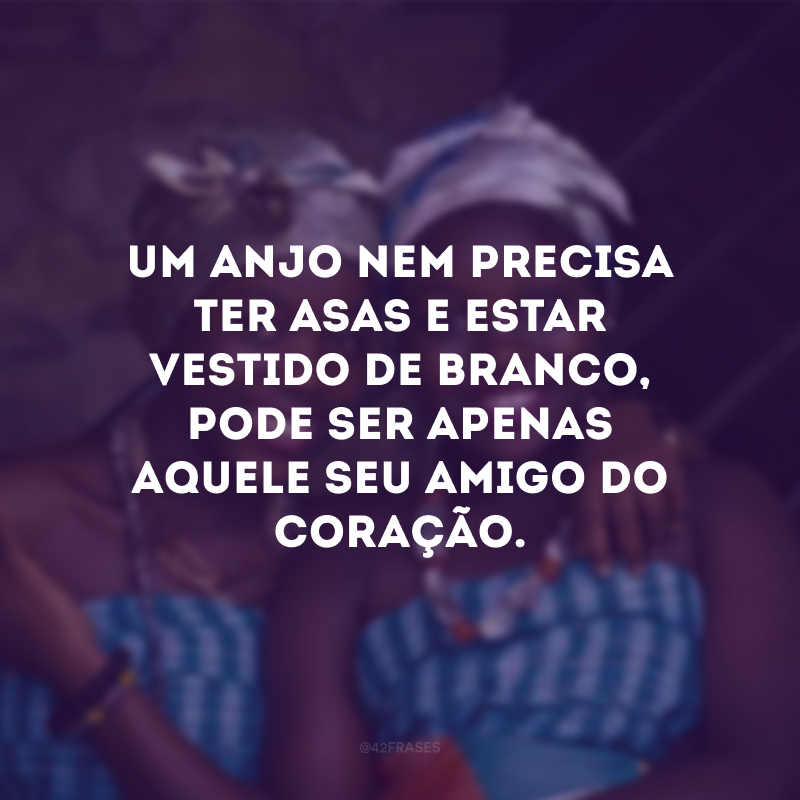 Um anjo nem precisa ter asa e estar vestido de branco, pode ser apenas aquele seu amigo do coração.