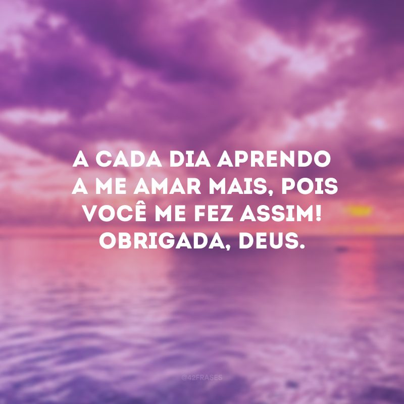 A cada dia aprendo a me amar mais, pois você me fez assim! Obrigada, Deus.