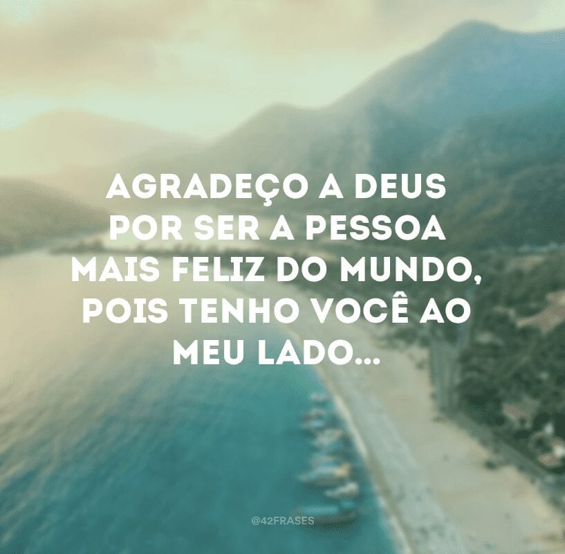 Agradeço a Deus por ser a pessoa mais feliz do mundo, pois tenho você ao meu lado…