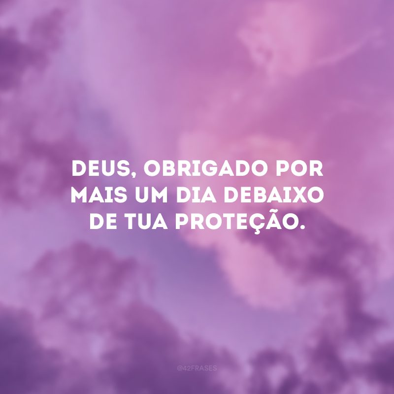 Deus, obrigado por mais um dia debaixo de Tua proteção.