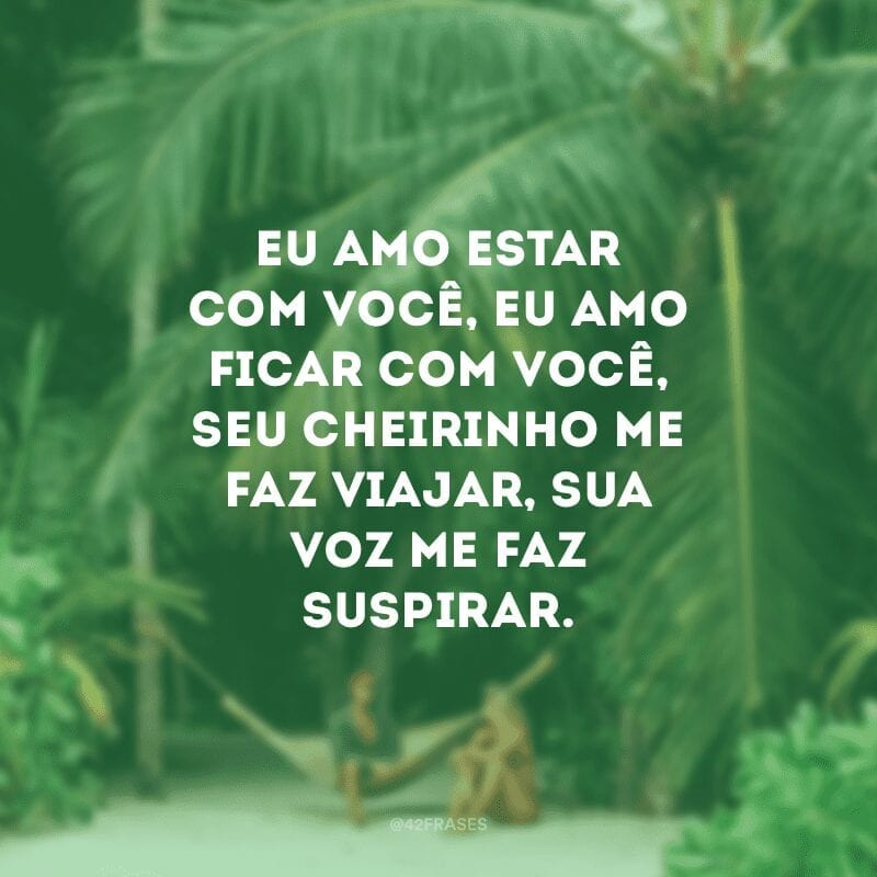 Eu amo estar com você, eu amo ficar com você, seu cheirinho me faz viajar, sua voz me faz suspirar.