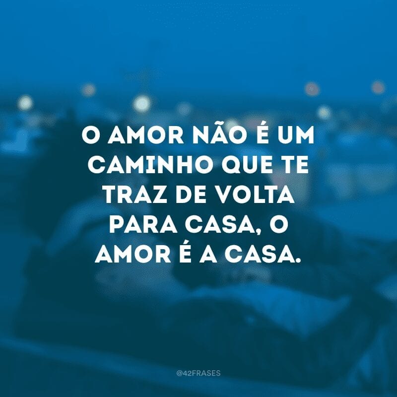 O amor não é um caminho que te traz de volta para casa, o amor é a casa.