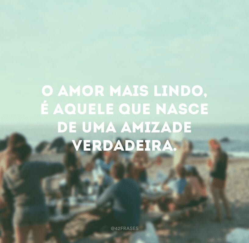 O amor mais lindo, é aquele que nasce de uma amizade verdadeira.