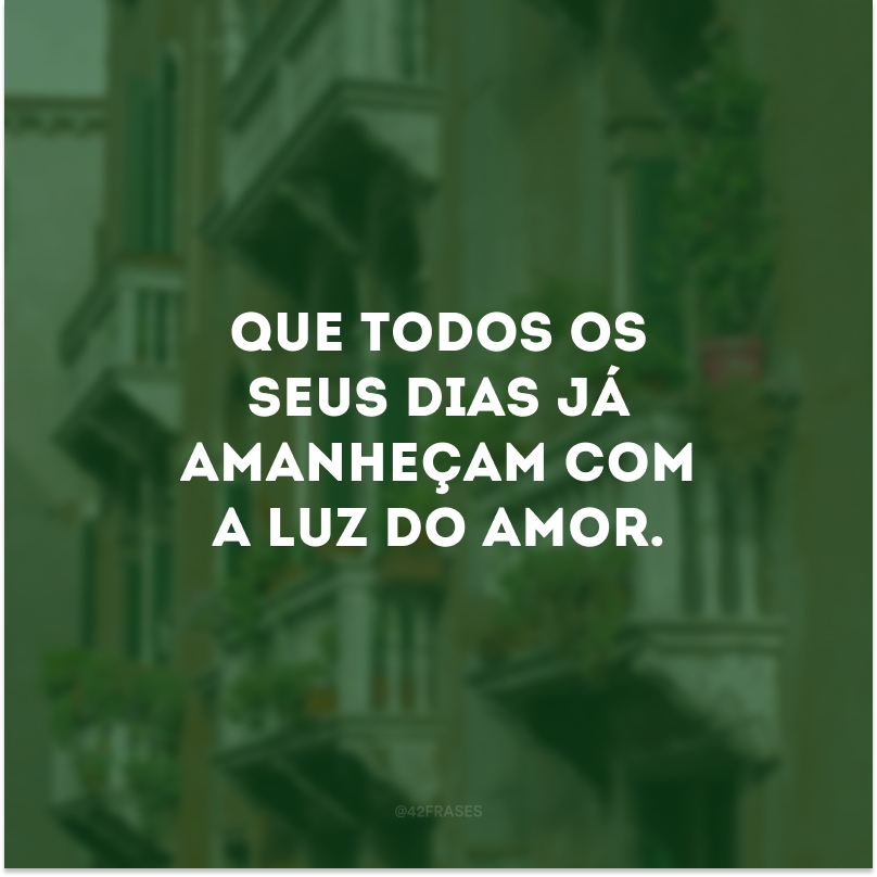 Que todos os seus dias já amanheçam com a luz do amor.