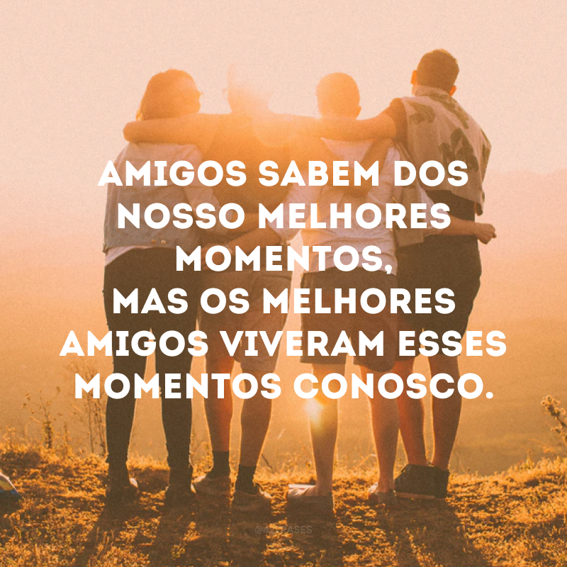 Amigos sabem dos nosso melhores momentos, mas os melhores amigos viveram esses momentos conosco.