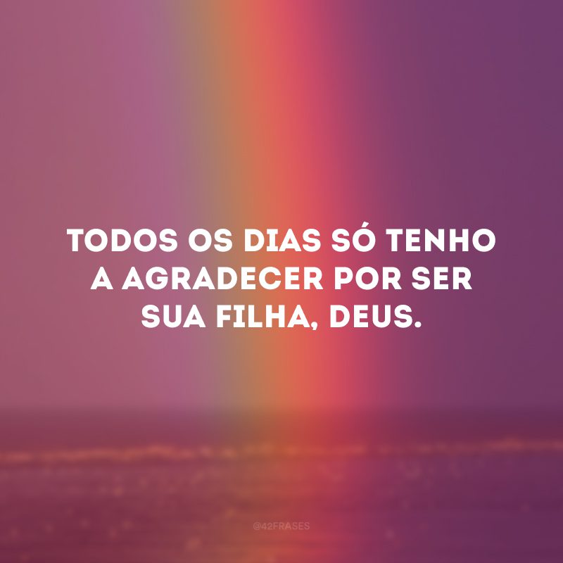 Todos os dias só tenho a agradecer por ser sua filha, Deus.