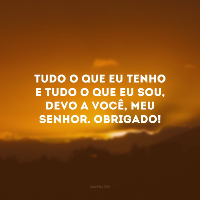 Tudo o que eu tenho e tudo o que eu sou, devo a você, meu Senhor. Obrigado!