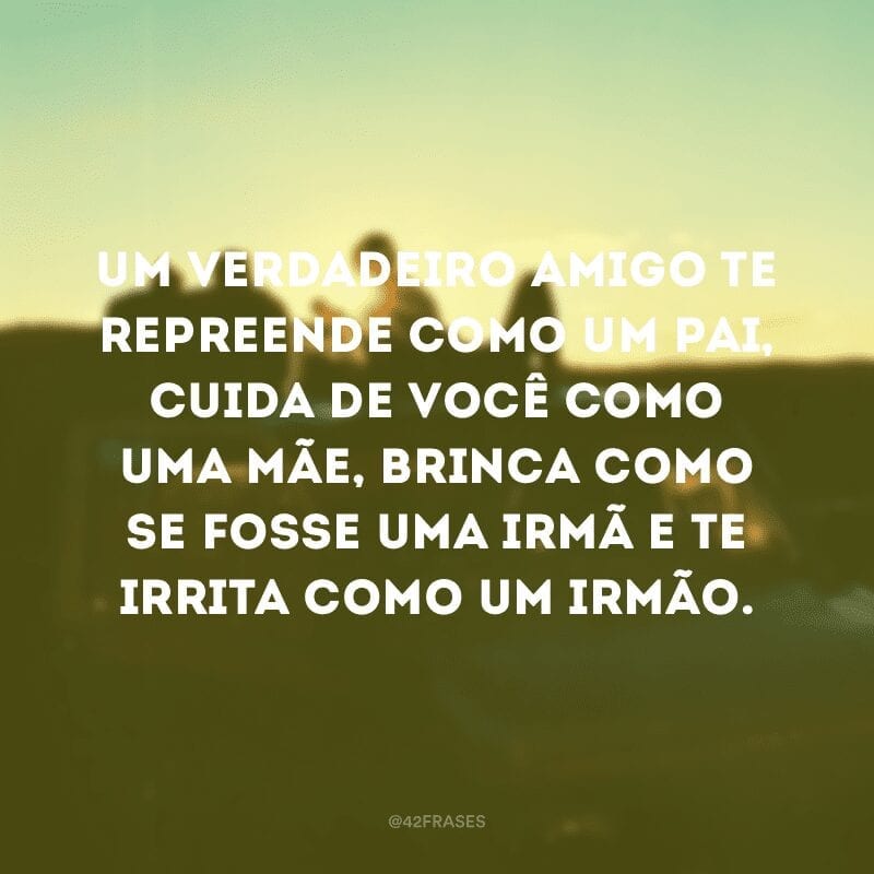 Um verdadeiro amigo te repreende como um pai, cuida de você como uma mãe, brinca como se fosse uma irmã e te irrita como um irmão.