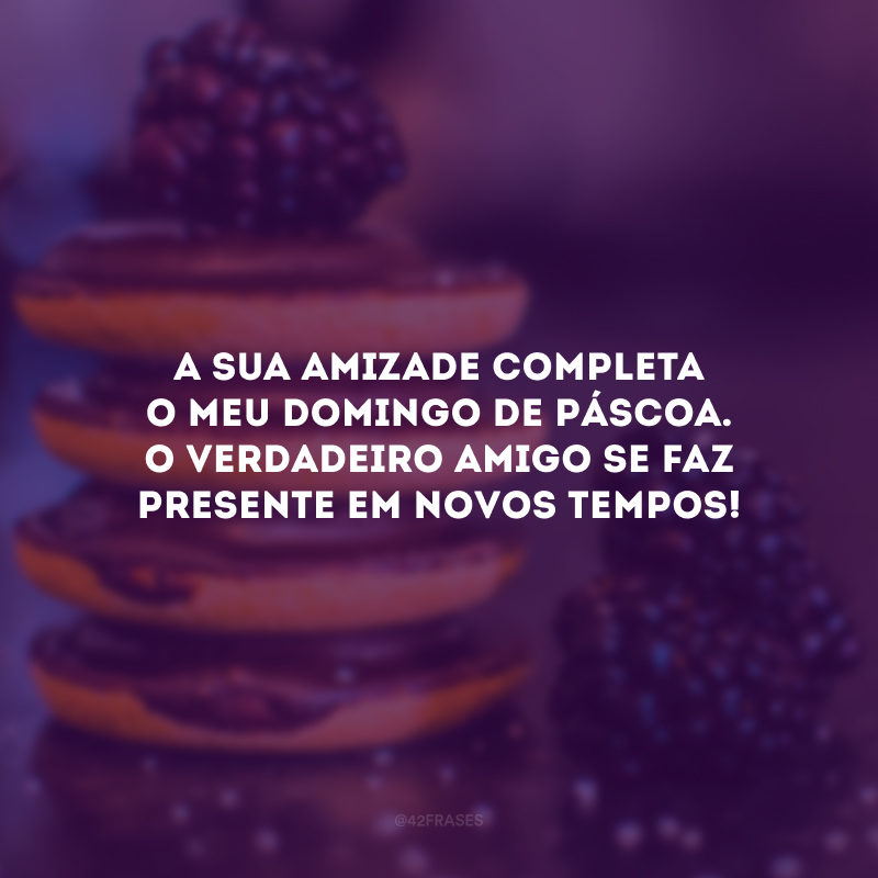 A sua amizade completa o meu domingo de Páscoa. O verdadeiro amigo se faz presente em novos tempos!