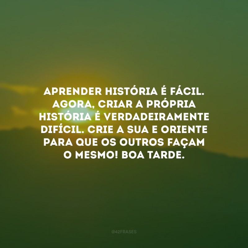 Aprender história é fácil. Agora, criar a própria história é verdadeiramente difícil. Crie a sua e oriente para que os outros façam o mesmo! Boa tarde.