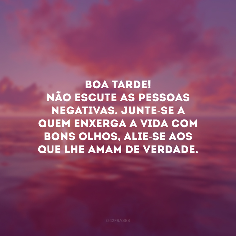 Boa tarde! Não escute as pessoas negativas. Junte-se a quem enxerga a vida com bons olhos, alie-se aos que lhe amam de verdade.